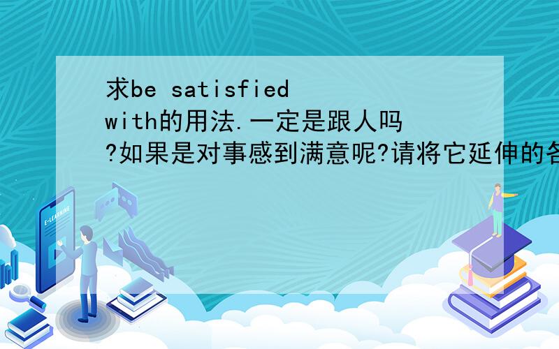 求be satisfied with的用法.一定是跟人吗?如果是对事感到满意呢?请将它延伸的各种用法都说一下好吗?