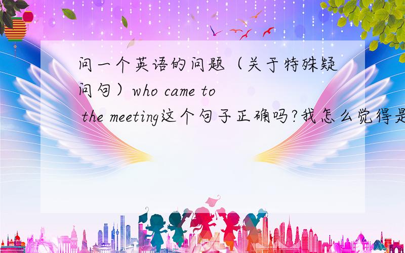 问一个英语的问题（关于特殊疑问句）who came to the meeting这个句子正确吗?我怎么觉得是 who did come to the metting?比如说原陈述句是he came to the metting 变成一般疑问就是did he come to the metting 问什么