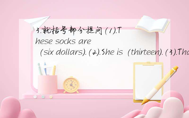 3.就括号部分提问(1).These socks are (six dollars).(2).She is (thirteen).(3).That is (Jane's) coat.(4).My birthday is (February 26th).(5).Kate's dress is (blue).(6).Kate's (at school).(7).He is in Class (One).(8).My brother can (play football).