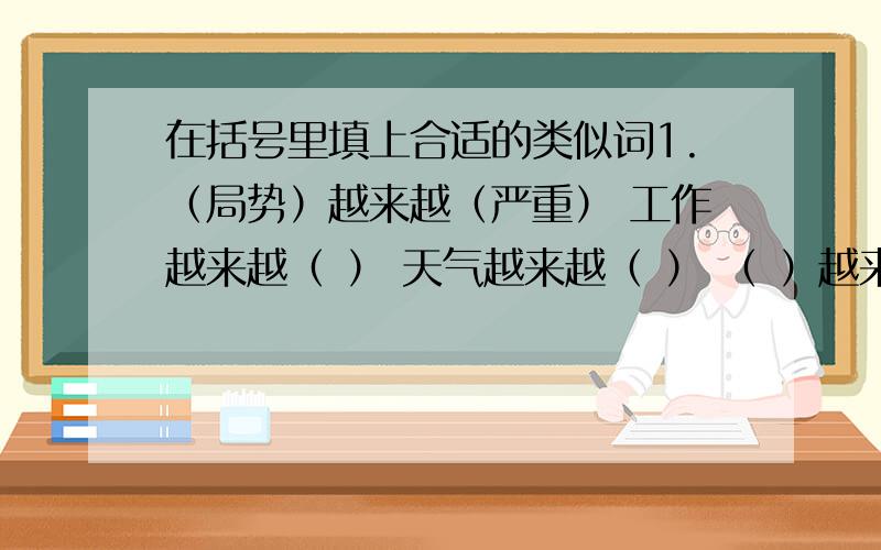 在括号里填上合适的类似词1.（局势）越来越（严重） 工作越来越（ ） 天气越来越（ ） （ ）越来越（ ）2.脸（平静）而（慈祥） 眉毛（ ）而（ ） 双手（ ）而（ ）3.(l乱蓬蓬）的头发 （