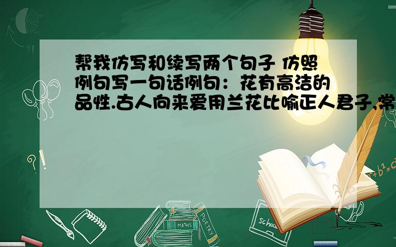 帮我仿写和续写两个句子 仿照例句写一句话例句：花有高洁的品性.古人向来爱用兰花比喻正人君子,常以“兰交”“兰契”之称形容深厚、真挚的友谊.续写一句话,要使语意连贯是的,浮生若