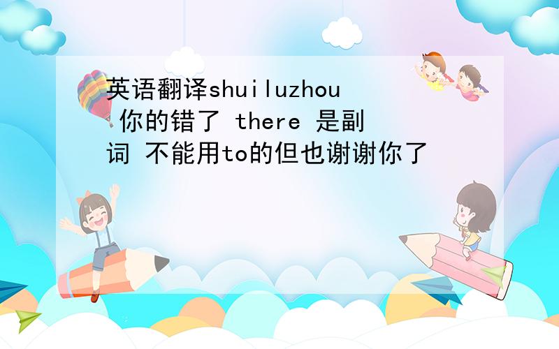 英语翻译shuiluzhou 你的错了 there 是副词 不能用to的但也谢谢你了