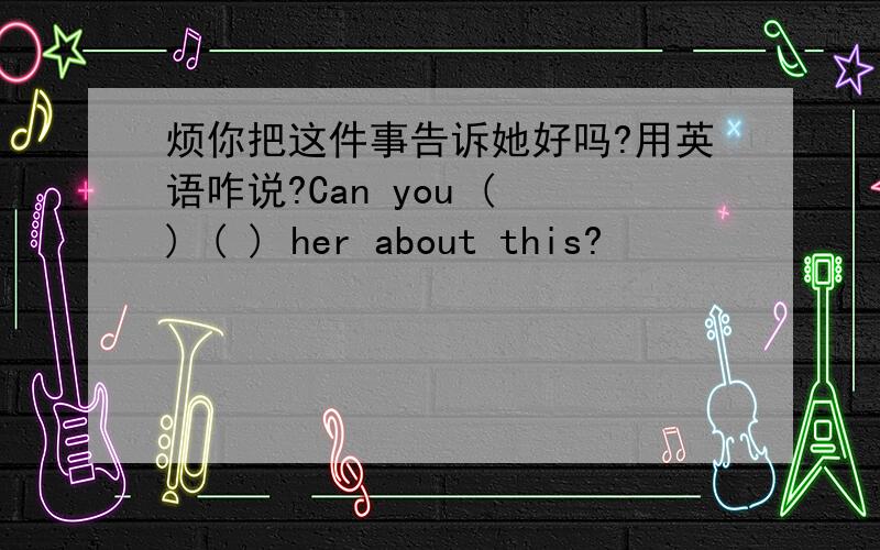 烦你把这件事告诉她好吗?用英语咋说?Can you ( ) ( ) her about this?