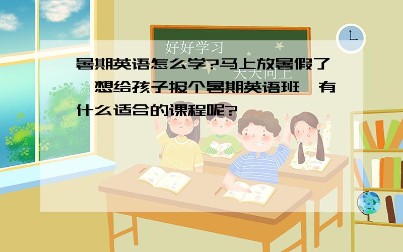 暑期英语怎么学?马上放暑假了,想给孩子报个暑期英语班,有什么适合的课程呢?