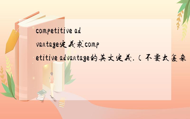 competitive advantage定义求competitive advantage的英文定义.（不要太复杂）