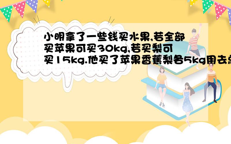 小明拿了一些钱买水果,若全部买苹果可买30kg,若买梨可买15kg.他买了苹果香蕉梨各5kg用去总钱数的四分之 剩下的钱都买香蕉还能买多少kg?速度