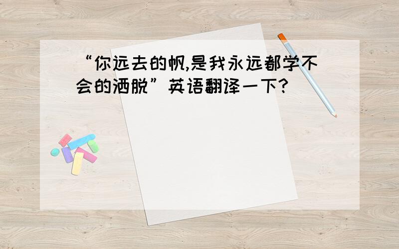 “你远去的帆,是我永远都学不会的洒脱”英语翻译一下?