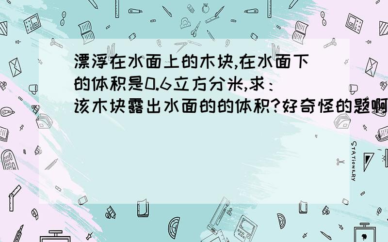 漂浮在水面上的木块,在水面下的体积是0.6立方分米,求：该木块露出水面的的体积?好奇怪的题啊!（急……）（ρ木=0.6×10³ ㎏/m³）