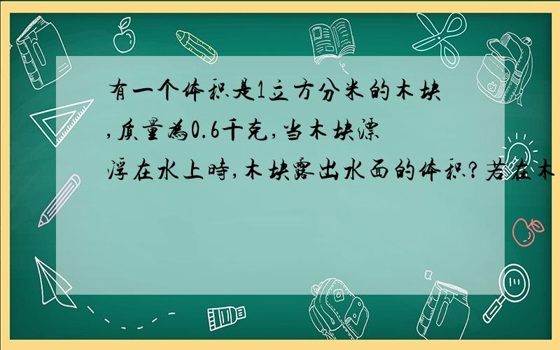 有一个体积是1立方分米的木块,质量为0.6千克,当木块漂浮在水上时,木块露出水面的体积?若在木块上加一个竖直向下的力,这是木块恰好浸没在水中,求这个力是多少