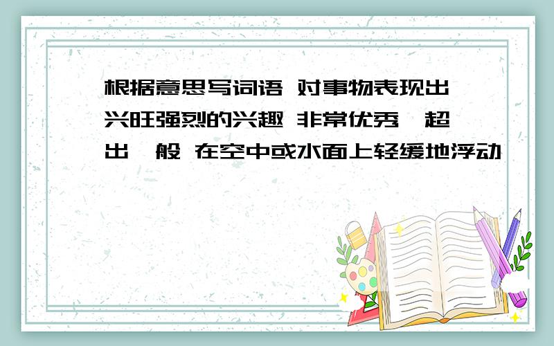 根据意思写词语 对事物表现出兴旺强烈的兴趣 非常优秀,超出一般 在空中或水面上轻缓地浮动