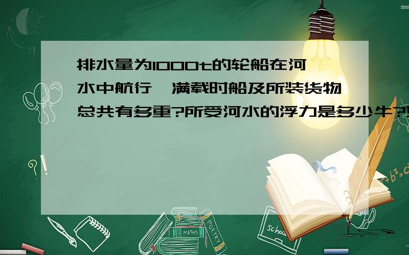 排水量为1000t的轮船在河水中航行,满载时船及所装货物总共有多重?所受河水的浮力是多少牛?如果河水密度为1×10的3次方kg/m3次方,船排开河水的体积是多少立方米?g取10N/kg