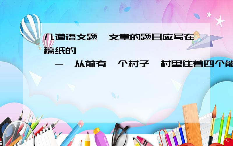 几道语文题,文章的题目应写在稿纸的————————————-—从前有一个村子,村里住着四个能说会道的人,分别是厨师、裁缝车把式、船夫.有一次,本村的两位兄弟吵架,请四位去说和,