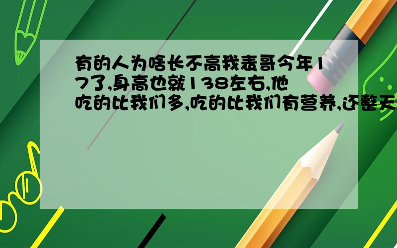 有的人为啥长不高我表哥今年17了,身高也就138左右,他吃的比我们多,吃的比我们有营养,还整天给他“大补”,可身高就没变过,怎么回事?好象没有