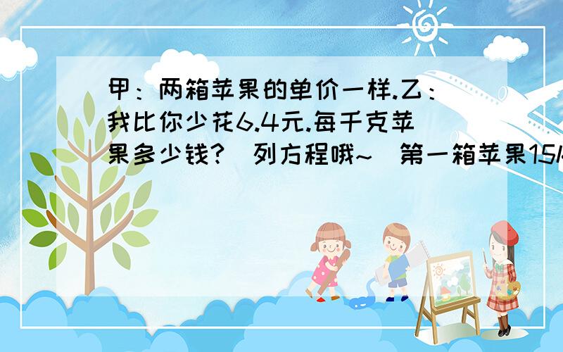 甲：两箱苹果的单价一样.乙：我比你少花6.4元.每千克苹果多少钱?（列方程哦~）第一箱苹果15kg第二箱苹果11kg