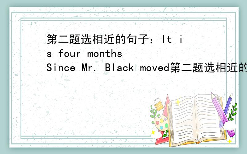 第二题选相近的句子：It is four months Since Mr. Black moved第二题选相近的句子：It is four months Since Mr. Black moved to Beijing.