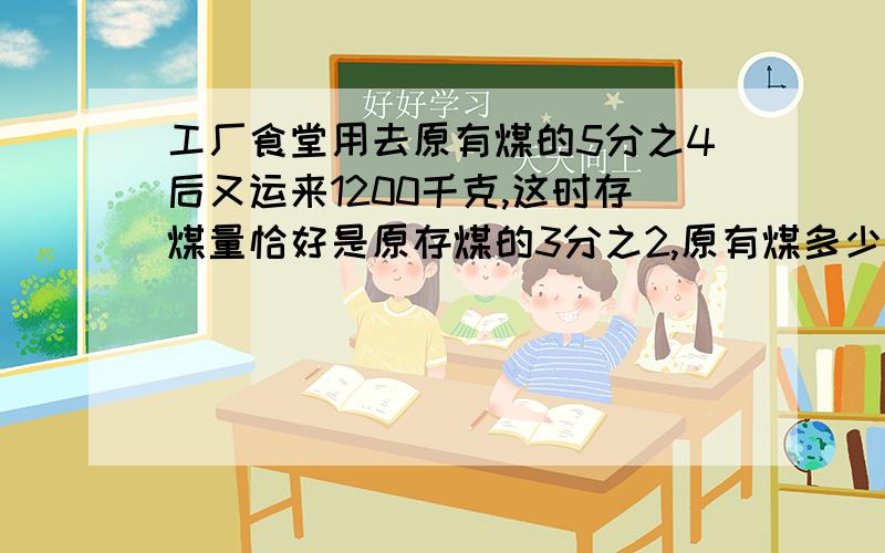 工厂食堂用去原有煤的5分之4后又运来1200千克,这时存煤量恰好是原存煤的3分之2,原有煤多少千克?