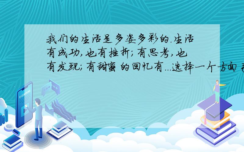 我们的生活是多姿多彩的.生活有成功,也有挫折；有思考,也有发现；有甜蜜的回忆有...选择一个方面来写.