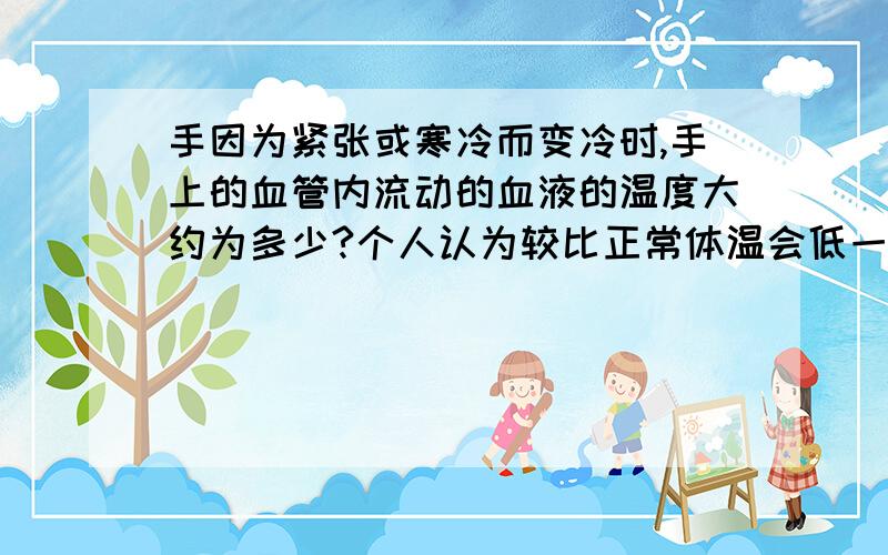 手因为紧张或寒冷而变冷时,手上的血管内流动的血液的温度大约为多少?个人认为较比正常体温会低一点,但具体能低多少就不清楚了,所以想问一问.