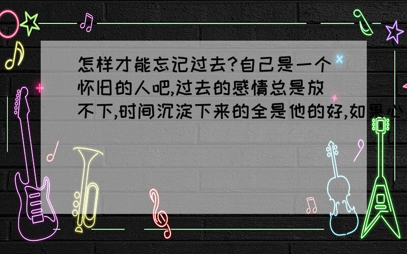 怎样才能忘记过去?自己是一个怀旧的人吧,过去的感情总是放不下,时间沉淀下来的全是他的好,如果心里依然住着这样一个不可能的人,怎么开始新的生活新的感情?