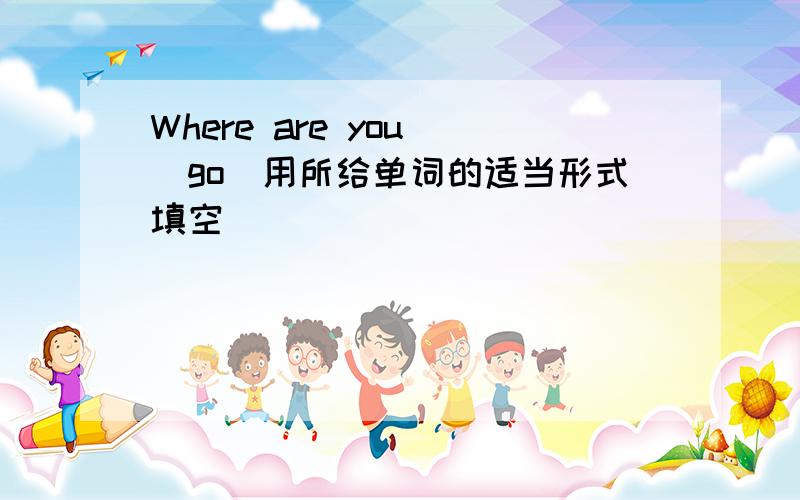 Where are you (go)用所给单词的适当形式填空