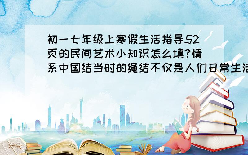 初一七年级上寒假生活指导52页的民间艺术小知识怎么填?情系中国结当时的绳结不仅是人们日常生活中的必备用具,同时还有------作用?是青岛出版社