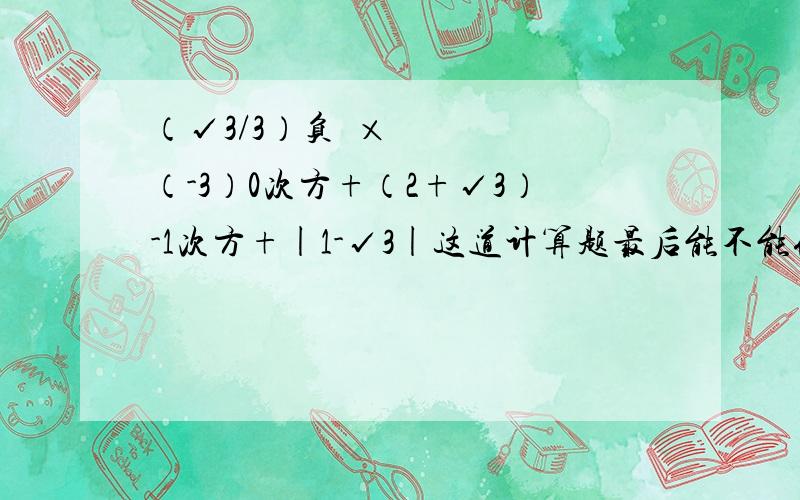 （√3/3）负²×（-3）0次方+（2+√3）-1次方+|1-√3|这道计算题最后能不能化简完全呢?如果题目不太清楚可以来问我~