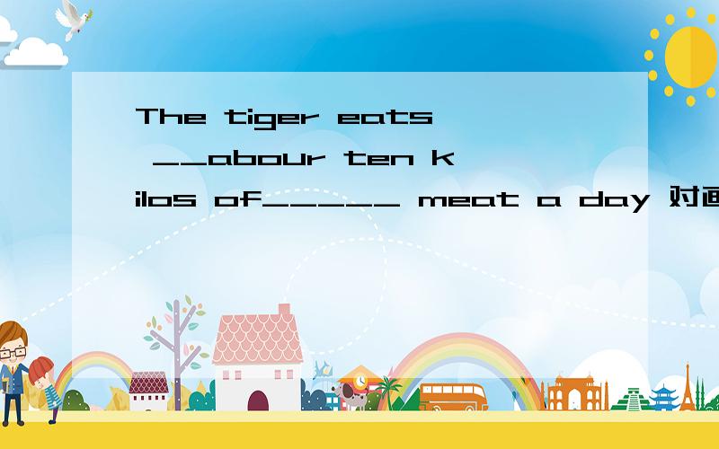 The tiger eats __abour ten kilos of_____ meat a day 对画线部分提问