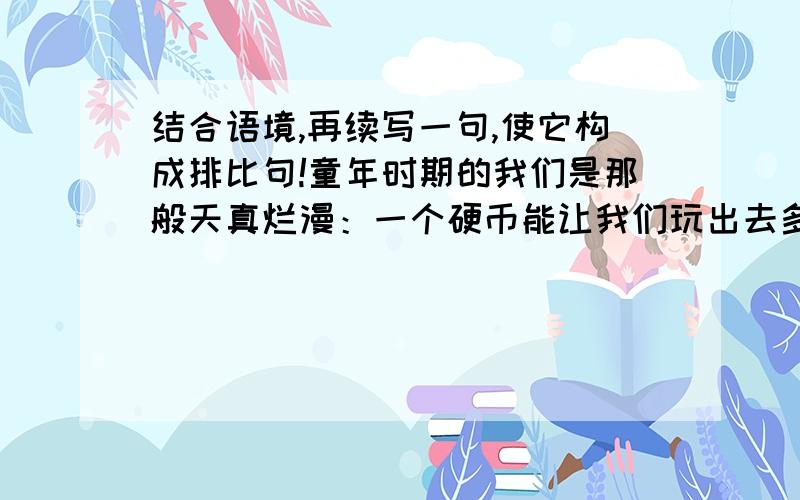 结合语境,再续写一句,使它构成排比句!童年时期的我们是那般天真烂漫：一个硬币能让我们玩出去多花样；一张纸能让我们折出各式各样的图案；.（还缺一句!）