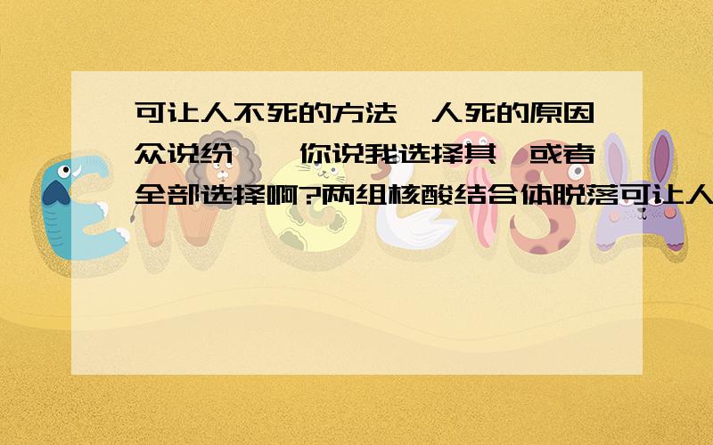 可让人不死的方法,人死的原因众说纷纭,你说我选择其一或者全部选择啊?两组核酸结合体脱落可让人死,某蛋白可修复,听说不断端粒酶能控制细胞的衰老,从而使人不死,细胞分裂一次DNA的连接