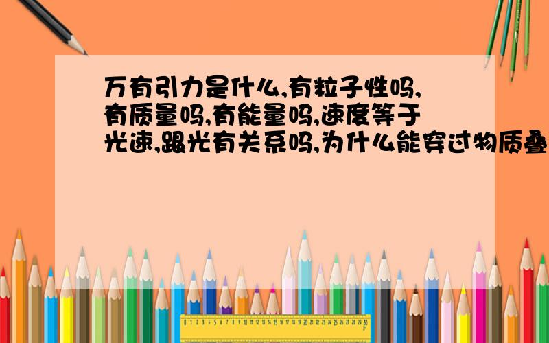 万有引力是什么,有粒子性吗,有质量吗,有能量吗,速度等于光速,跟光有关系吗,为什么能穿过物质叠加