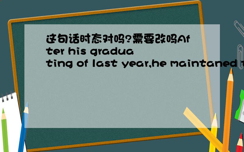 这句话时态对吗?需要改吗After his graduating of last year,he maintaned to study abroad.