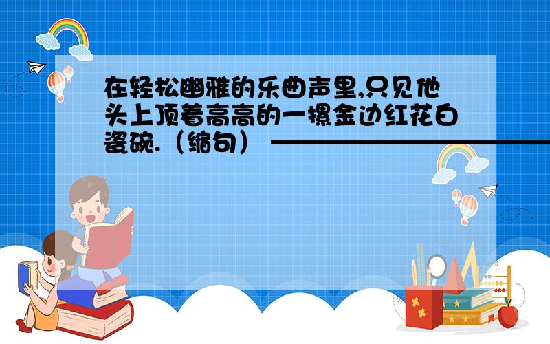 在轻松幽雅的乐曲声里,只见他头上顶着高高的一摞金边红花白瓷碗.（缩句） ————————————在轻松幽雅的乐曲声里,只见他头上顶着高高的一摞金边红花白瓷碗.（缩句） ———