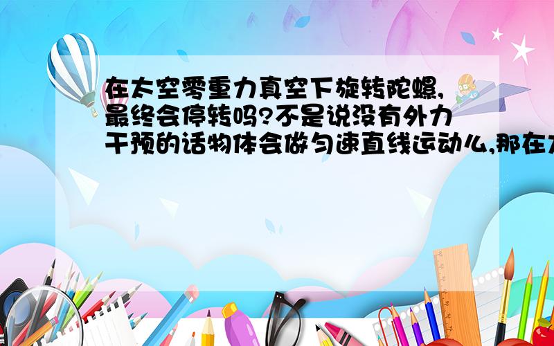 在太空零重力真空下旋转陀螺,最终会停转吗?不是说没有外力干预的话物体会做匀速直线运动么,那在太空中转一个陀螺（或者小球球）物体上的每一个点都不是匀速直线运动,貌似也没啥玩意