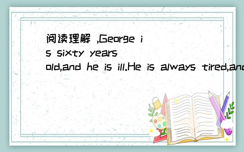 阅读理解 ,George is sixty years old,and he is ill.He is always tired,and his face is always r阅读理解 ,George is sixty years old,and he is ill.He is always tired,and his face is always red.He doesn‟t like doctors,but his wife says to hi