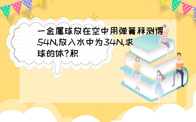 一金属球放在空中用弹簧秤测得54N,放入水中为34N,求球的体?积