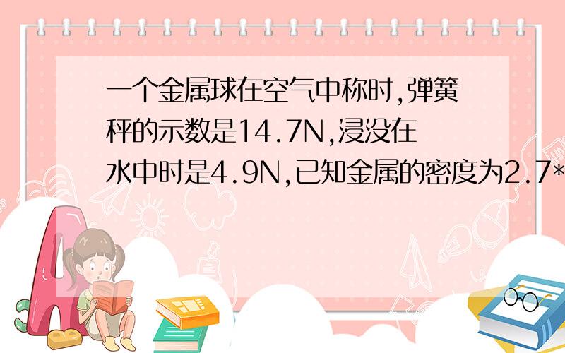 一个金属球在空气中称时,弹簧秤的示数是14.7N,浸没在水中时是4.9N,已知金属的密度为2.7*1000千克/立方米,问球是实心还是空心?