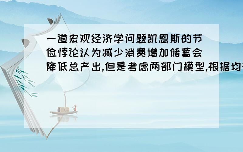 一道宏观经济学问题凯恩斯的节俭悖论认为减少消费增加储蓄会降低总产出,但是考虑两部门模型,根据均衡时S=I和Y=a+bY+I,以及Y=C+S,自发消费支出a的减少会使S上升相同的数额,也就是消费减少