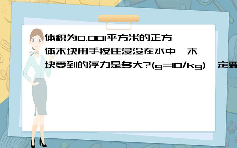 体积为0.001平方米的正方体木块用手按住浸没在水中,木块受到的浮力是多大?(g=10/kg)一定要详细,答案是10牛,明天期中考,