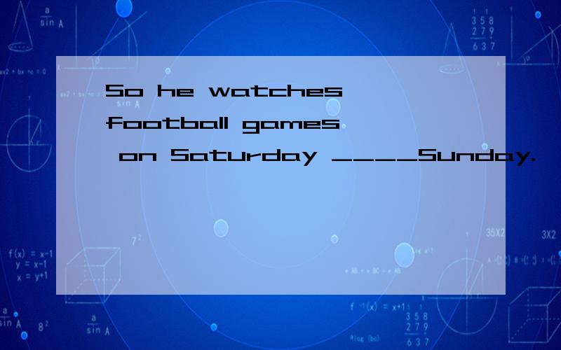 So he watches football games on Saturday ____Sunday.