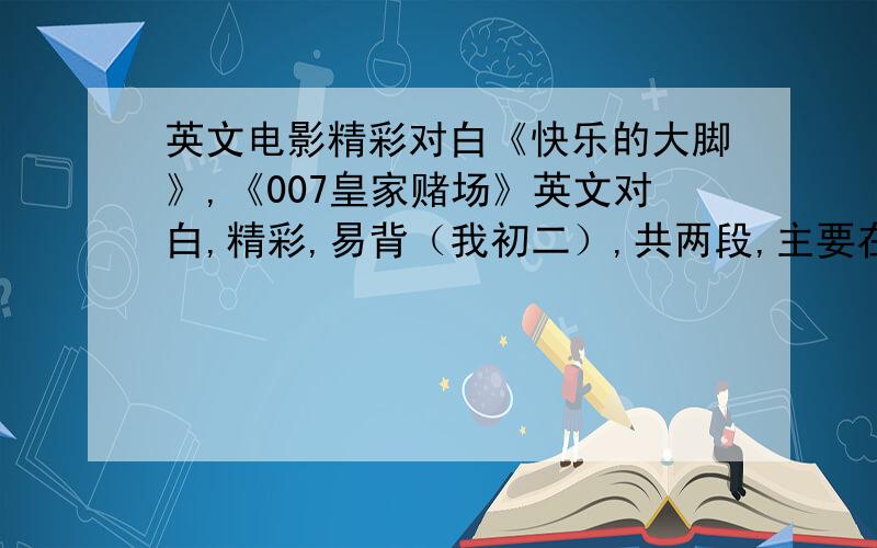 英文电影精彩对白《快乐的大脚》,《007皇家赌场》英文对白,精彩,易背（我初二）,共两段,主要在《快乐的大脚》中找,