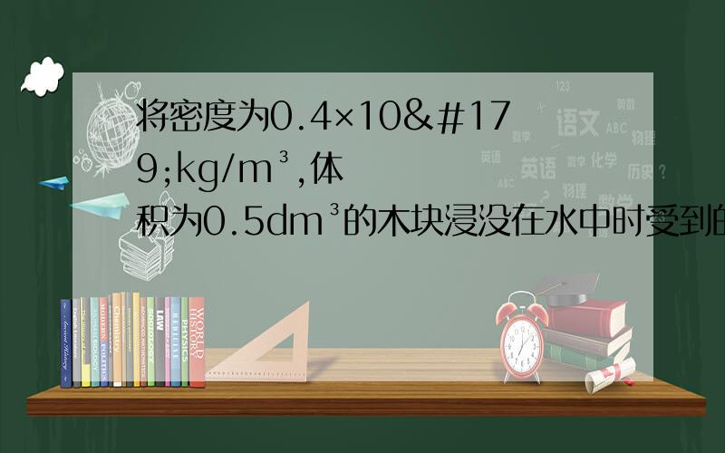 将密度为0.4×10³kg/m³,体积为0.5dm³的木块浸没在水中时受到的浮力是 （）N,而木块自然静止在水中受到的浮力是 （）N.（g取10N/kg）