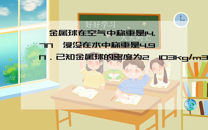 一金属球在空气中称重是14.7N,浸没在水中称重是4.9N．已知金属球的密度为2×103kg/m3,此球是空心的还是实心的?若是空心的,其空心部分的体积是多少?