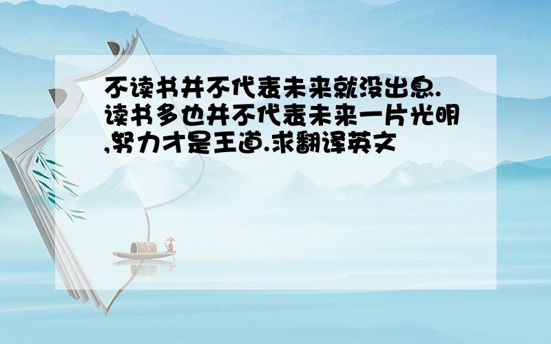 不读书并不代表未来就没出息.读书多也并不代表未来一片光明,努力才是王道.求翻译英文