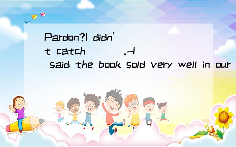 Pardon?I didn't catch ___.-I said the book sold very well in our school.A.what you said B.where you would go C.who you talked about