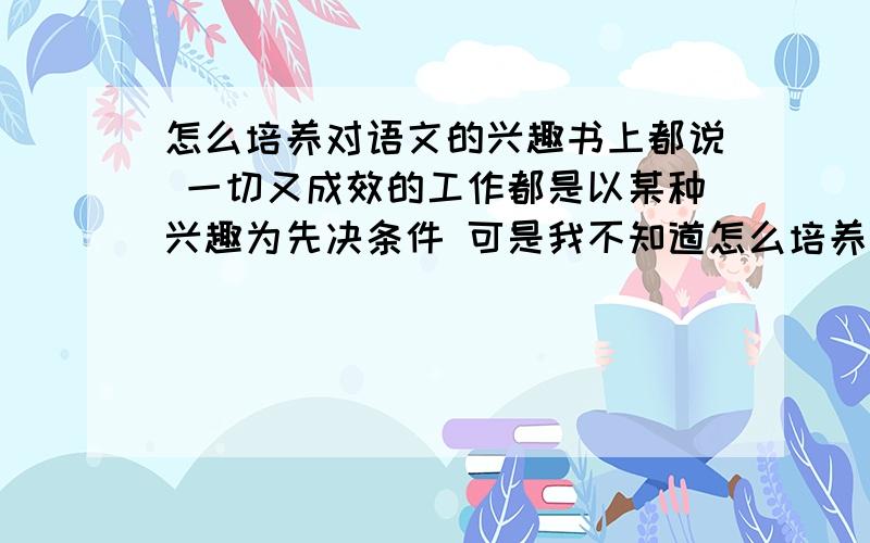 怎么培养对语文的兴趣书上都说 一切又成效的工作都是以某种兴趣为先决条件 可是我不知道怎么培养