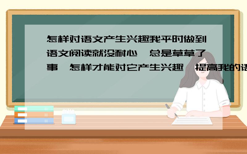 怎样对语文产生兴趣我平时做到语文阅读就没耐心,总是草草了事,怎样才能对它产生兴趣,提高我的语文成绩呢