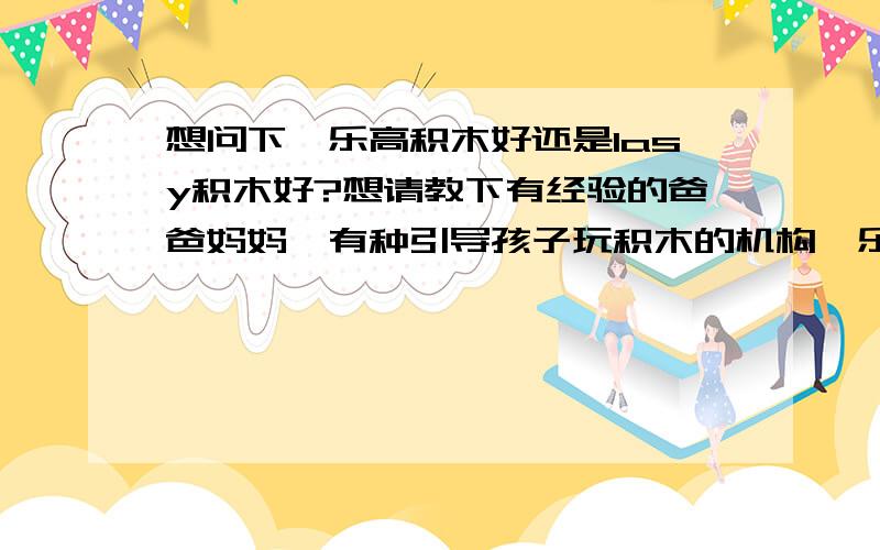 想问下,乐高积木好还是lasy积木好?想请教下有经验的爸爸妈妈,有种引导孩子玩积木的机构,乐高的好还是lasy积木好?最好具体详细一些~