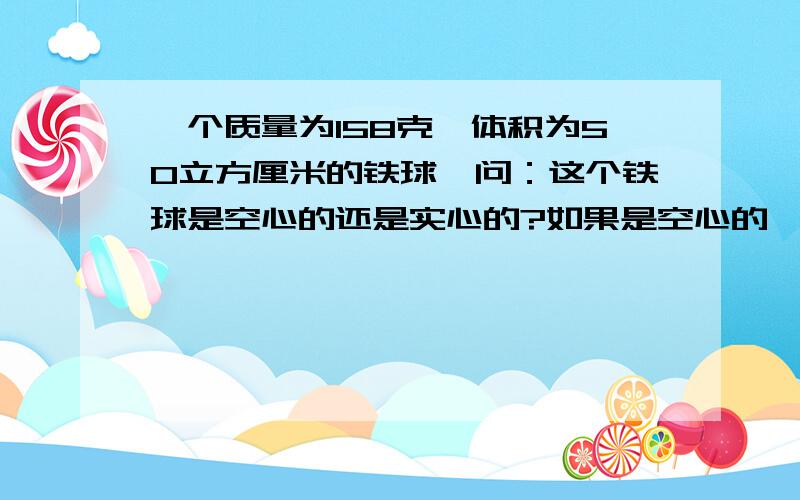 一个质量为158克,体积为50立方厘米的铁球,问：这个铁球是空心的还是实心的?如果是空心的,空心部分的体积是多大?（用3种方法,从质量,体积,密度3个方面解题）