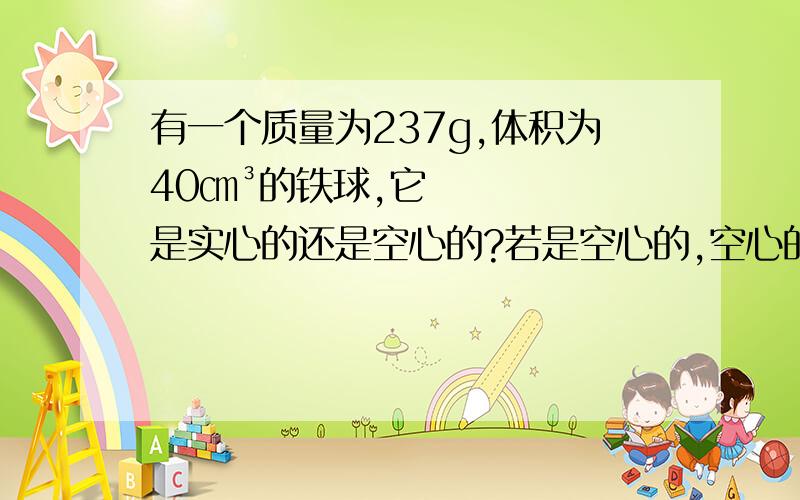 有一个质量为237g,体积为40㎝³的铁球,它是实心的还是空心的?若是空心的,空心的体积是多大?（p铁=7.9*10三次方kg/m三次方）需要三种解法哟