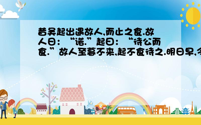 昔吴起出遇故人,而止之食.故人日：“诺.”起曰：“待公而食.”故人至暮不来,起不食待之.明日早,令人求故人.故人来,方与之食.起之不食以俟者,恐其自食其言也.其为信若此,宜其能服三军欤